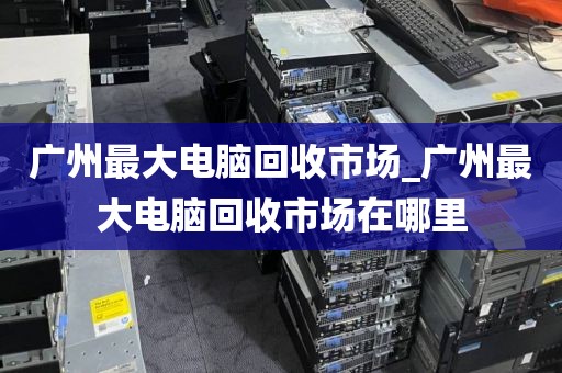广州最大电脑回收市场_广州最大电脑回收市场在哪里