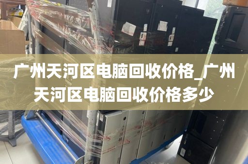 广州天河区电脑回收价格_广州天河区电脑回收价格多少