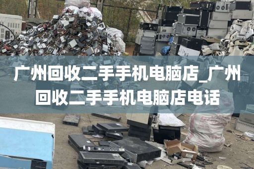 广州回收二手手机电脑店_广州回收二手手机电脑店电话