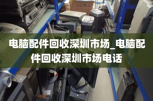 电脑配件回收深圳市场_电脑配件回收深圳市场电话