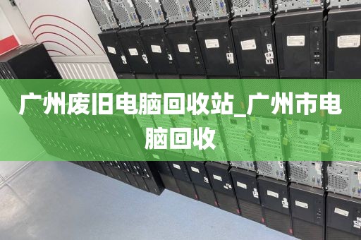 广州废旧电脑回收站_广州市电脑回收