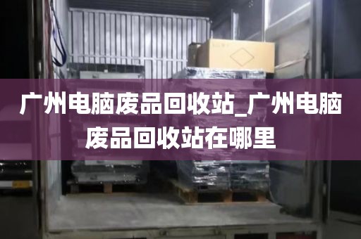 广州电脑废品回收站_广州电脑废品回收站在哪里