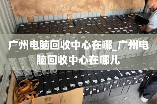 广州电脑回收中心在哪_广州电脑回收中心在哪儿