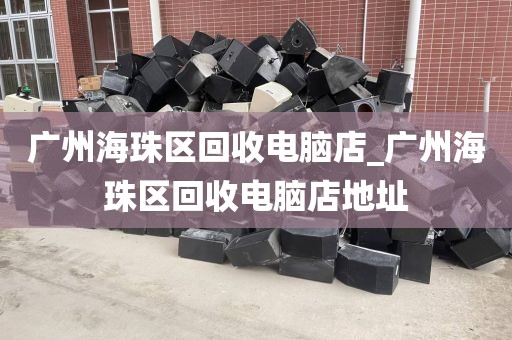 广州海珠区回收电脑店_广州海珠区回收电脑店地址