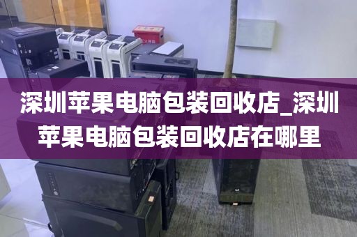 深圳苹果电脑包装回收店_深圳苹果电脑包装回收店在哪里