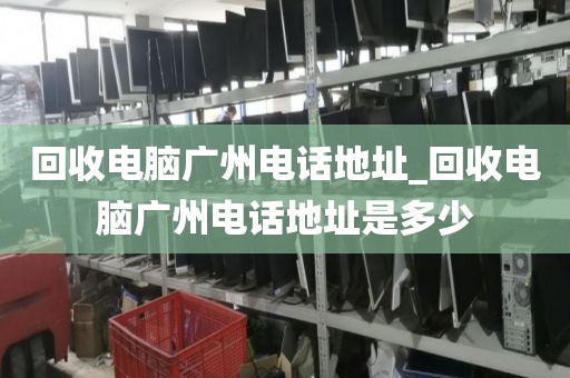 回收电脑广州电话地址_回收电脑广州电话地址是多少