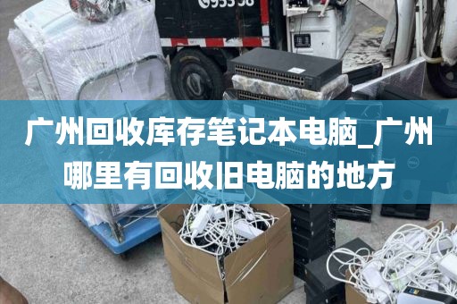 广州回收库存笔记本电脑_广州哪里有回收旧电脑的地方
