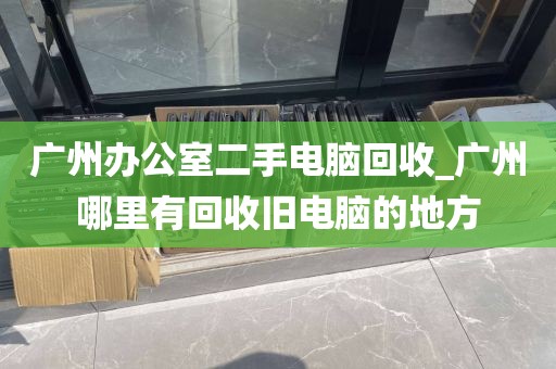 广州办公室二手电脑回收_广州哪里有回收旧电脑的地方