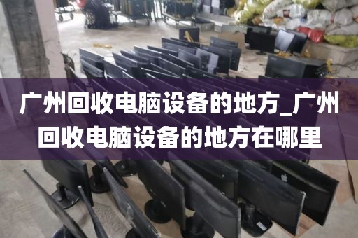 广州回收电脑设备的地方_广州回收电脑设备的地方在哪里
