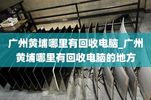 广州黄埔哪里有回收电脑_广州黄埔哪里有回收电脑的地方