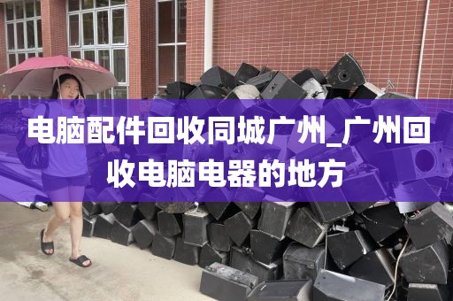 电脑配件回收同城广州_广州回收电脑电器的地方