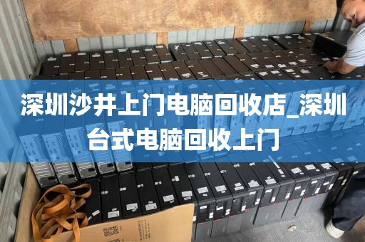 深圳沙井上门电脑回收店_深圳台式电脑回收上门