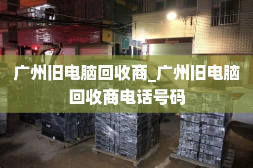 广州旧电脑回收商_广州旧电脑回收商电话号码