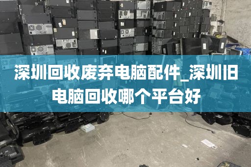 深圳回收废弃电脑配件_深圳旧电脑回收哪个平台好