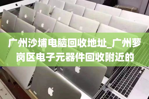 广州沙埔电脑回收地址_广州萝岗区电子元器件回收附近的