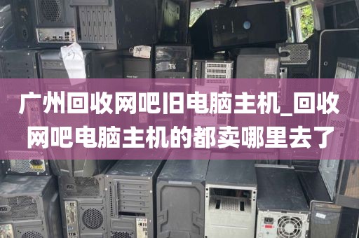 广州回收网吧旧电脑主机_回收网吧电脑主机的都卖哪里去了