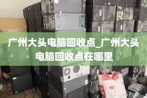 广州大头电脑回收点_广州大头电脑回收点在哪里