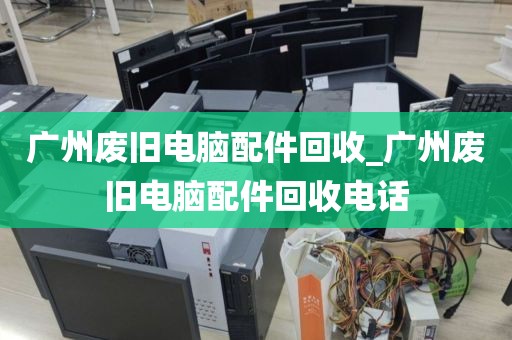 广州废旧电脑配件回收_广州废旧电脑配件回收电话