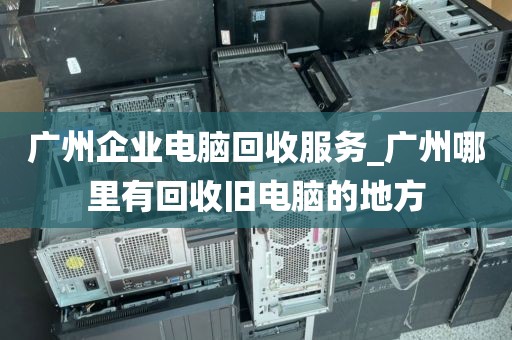 广州企业电脑回收服务_广州哪里有回收旧电脑的地方