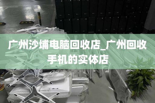 广州沙埔电脑回收店_广州回收手机的实体店