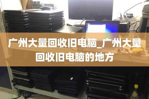 广州大量回收旧电脑_广州大量回收旧电脑的地方