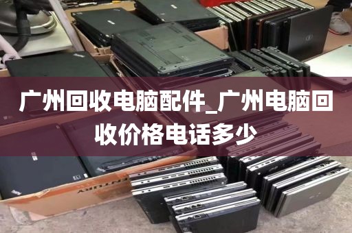 广州回收电脑配件_广州电脑回收价格电话多少