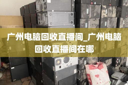 广州电脑回收直播间_广州电脑回收直播间在哪