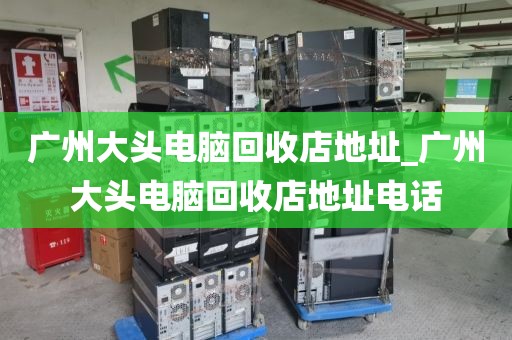 广州大头电脑回收店地址_广州大头电脑回收店地址电话