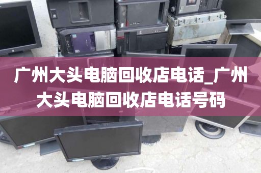 广州大头电脑回收店电话_广州大头电脑回收店电话号码