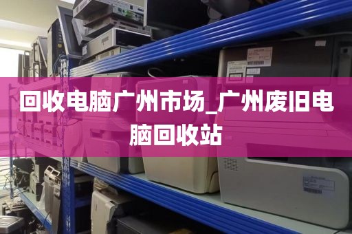 回收电脑广州市场_广州废旧电脑回收站