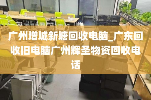 广州增城新塘回收电脑_广东回收旧电脑广州辉圣物资回收电话