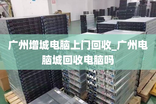 广州增城电脑上门回收_广州电脑城回收电脑吗