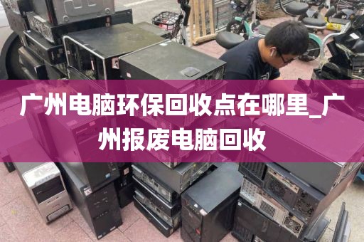 广州电脑环保回收点在哪里_广州报废电脑回收