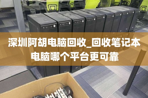深圳阿胡电脑回收_回收笔记本电脑哪个平台更可靠