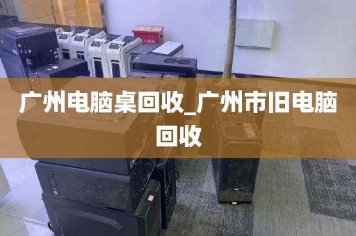 广州电脑桌回收_广州市旧电脑回收