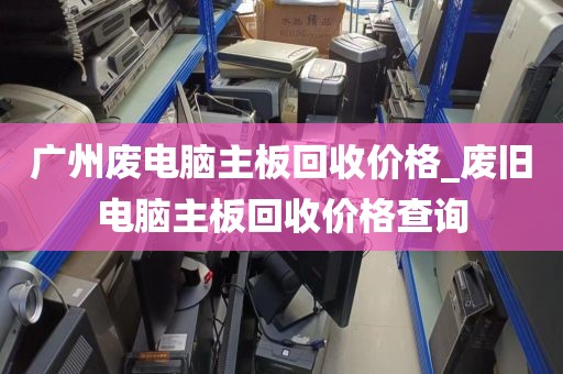 广州废电脑主板回收价格_废旧电脑主板回收价格查询