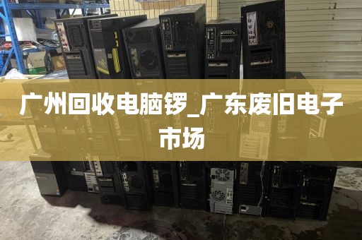 广州回收电脑锣_广东废旧电子市场