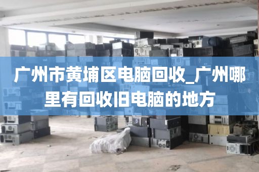 广州市黄埔区电脑回收_广州哪里有回收旧电脑的地方