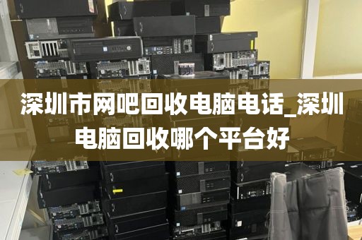 深圳市网吧回收电脑电话_深圳电脑回收哪个平台好