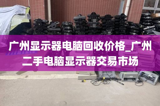 广州显示器电脑回收价格_广州二手电脑显示器交易市场