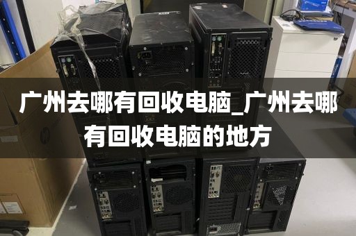 广州去哪有回收电脑_广州去哪有回收电脑的地方