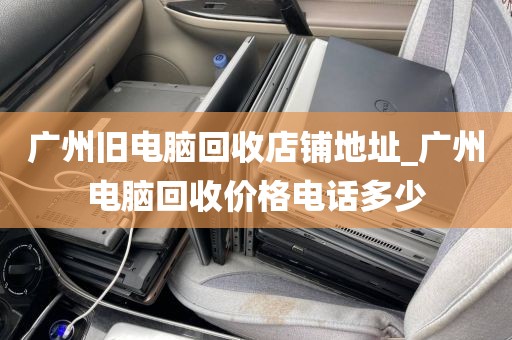 广州旧电脑回收店铺地址_广州电脑回收价格电话多少