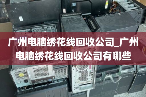 广州电脑绣花线回收公司_广州电脑绣花线回收公司有哪些
