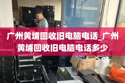 广州黄埔回收旧电脑电话_广州黄埔回收旧电脑电话多少