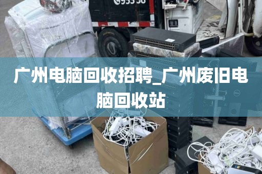 广州电脑回收招聘_广州废旧电脑回收站