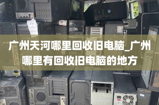 广州天河哪里回收旧电脑_广州哪里有回收旧电脑的地方