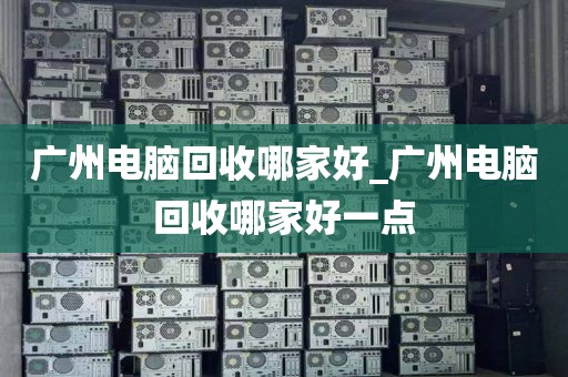 广州电脑回收哪家好_广州电脑回收哪家好一点