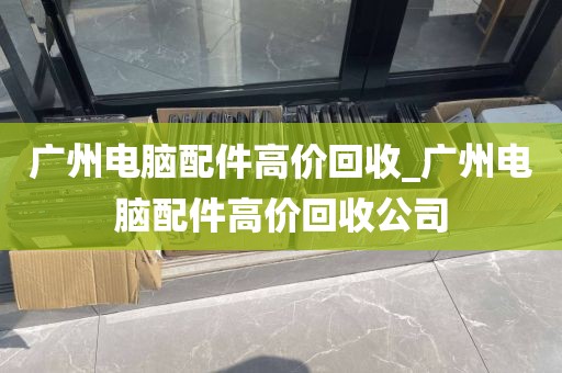 广州电脑配件高价回收_广州电脑配件高价回收公司