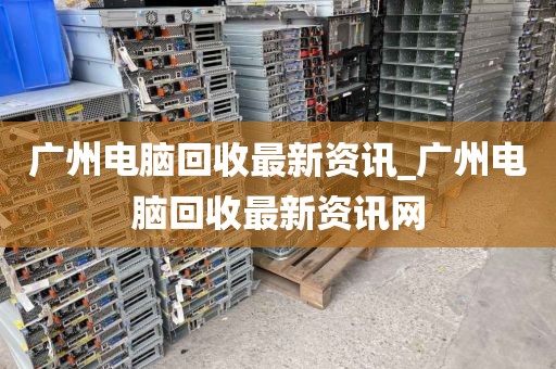 广州电脑回收最新资讯_广州电脑回收最新资讯网