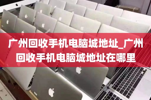 广州回收手机电脑城地址_广州回收手机电脑城地址在哪里